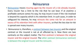 Reinsurance
• Reinsurance means insuring again by the insurer of a risk already insured.
Every insurer has a limit to the risk that he can bear. If at anytime a
profitable venture comes his way, he may insure it even if the risk involved
is beyond his capacity which is his retention limit. In such cases, in order to
safeguard his interest, he may reinsure the same risk for an amount in
excess of his retention limit with other insurers, so that the loss due to risk
is spread over many insurers.
• Reinsurance is, therefore, a contract between two insurers and the original
contract or the insured is not at all affected by it. Now there are two
contracts on the subject matter. The first contract is between the original
insurer and the original insured. The other contract (reinsurance contract)
is between the original insurer and the reinsurer.
 