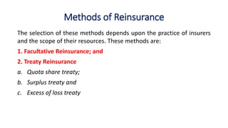 Methods of Reinsurance
The selection of these methods depends upon the practice of insurers
and the scope of their resources. These methods are:
1. Facultative Reinsurance; and
2. Treaty Reinsurance
a. Quota share treaty;
b. Surplus treaty and
c. Excess of loss treaty
 