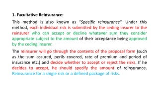1. Facultative Reinsurance:
This method is also known as “Specific reinsurance“. Under this
method, each individual risk is submitted by the ceding insurer to the
reinsurer who can accept or decline whatever sum they consider
appropriate subject to the amount of their acceptance being approved
by the ceding insurer.
The reinsurer will go through the contents of the proposal form (such
as the sum assured, perils covered, rate of premium and period of
insurance etc.) and decide whether to accept or reject the risks. If he
decides to accept, he should specify the amount of reinsurance.
Reinsurance for a single risk or a defined package of risks.
 