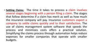 • Settling Claims: The time it takes to process a claim involves
several stages beginning with a person filing a claim. The stages
that follow determine if a claim has merit as well as how much
the insurance company will pay. Insurance customers expect a
company to settle claims quickly and to their satisfaction. The
use of claims management system software that speeds the
process and minimizes costs offers a practical solution.
Simplifying the claims process through automation helps reduce
expenses for smaller companies that operate with smaller
budgets.
 