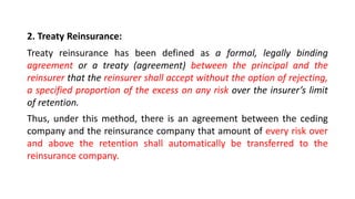 2. Treaty Reinsurance:
Treaty reinsurance has been defined as a formal, legally binding
agreement or a treaty (agreement) between the principal and the
reinsurer that the reinsurer shall accept without the option of rejecting,
a specified proportion of the excess on any risk over the insurer’s limit
of retention.
Thus, under this method, there is an agreement between the ceding
company and the reinsurance company that amount of every risk over
and above the retention shall automatically be transferred to the
reinsurance company.
 