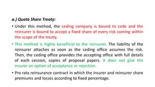 a.) Quota Share Treaty:
• Under this method, the ceding company is bound to cede and the
reinsurer is bound to accept a fixed share of every risk coming within
the scope of the treaty.
• This method is highly beneficial to the reinsurer. The liability of the
reinsurer attaches as soon as the ceding office assumes the risk.
Then, the ceding office provides the accepting office with full details
of each cession, copies of proposal papers. It does not give the
insurer an option of acceptance or rejection.
• Pro rata reinsurance contract in which the insurer and reinsurer share
premiums and losses according to fixed percentage.
 