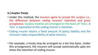 b.) Surplus Treaty
• Under this method, the insurers agree to accept the surplus i.e.,
the difference between ceding insurers’ retention and gross
acceptance. Surplus treaties are arranged on the basis of ‘lines’. A
‘line’ is equivalent to the ceding insurer’s retention.
• Ceding insurer retains a fixed amount of policy liability and the
reinsurer takes responsibility of what remains.
• For example, a treaty may be arranged on a ten line basis. Under
this arrangement, the insurers will accept automatically upto ten
times the retention of ceding insurer.
 