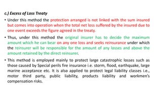 c.) Excess of Loss Treaty
• Under this method the protection arranged is not linked with the sum insured
but comes into operation when the total net loss suffered by the insured due to
one event exceeds the figure agreed in the treaty.
• Thus, under this method the original insurer has to decide the maximum
amount which he can bear on any one loss and seeks reinsurance under which
the reinsurer will be responsible for the amount of any losses and above the
amount retained by the direct reinsurer.
• This method is employed mainly to protect large catastrophic losses such as
those caused by Special perils fire insurance i.e. storm, flood, earthquake, large
marine acceptance etc. It is also applied to protect legal liability classes i.e.,
motor third party, public liability, products liability and workmen’s
compensation risks.
 
