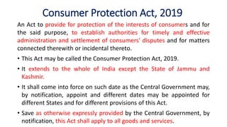 Consumer Protection Act, 2019
An Act to provide for protection of the interests of consumers and for
the said purpose, to establish authorities for timely and effective
administration and settlement of consumers' disputes and for matters
connected therewith or incidental thereto.
• This Act may be called the Consumer Protection Act, 2019.
• It extends to the whole of India except the State of Jammu and
Kashmir.
• It shall come into force on such date as the Central Government may,
by notification, appoint and different dates may be appointed for
different States and for different provisions of this Act.
• Save as otherwise expressly provided by the Central Government, by
notification, this Act shall apply to all goods and services.
 