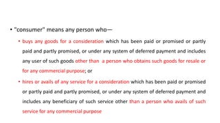 • "consumer" means any person who—
• buys any goods for a consideration which has been paid or promised or partly
paid and partly promised, or under any system of deferred payment and includes
any user of such goods other than a person who obtains such goods for resale or
for any commercial purpose; or
• hires or avails of any service for a consideration which has been paid or promised
or partly paid and partly promised, or under any system of deferred payment and
includes any beneficiary of such service other than a person who avails of such
service for any commercial purpose
 
