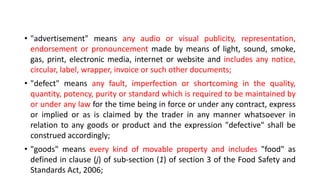 • "advertisement" means any audio or visual publicity, representation,
endorsement or pronouncement made by means of light, sound, smoke,
gas, print, electronic media, internet or website and includes any notice,
circular, label, wrapper, invoice or such other documents;
• "defect" means any fault, imperfection or shortcoming in the quality,
quantity, potency, purity or standard which is required to be maintained by
or under any law for the time being in force or under any contract, express
or implied or as is claimed by the trader in any manner whatsoever in
relation to any goods or product and the expression "defective" shall be
construed accordingly;
• "goods" means every kind of movable property and includes "food" as
defined in clause (j) of sub-section (1) of section 3 of the Food Safety and
Standards Act, 2006;
 