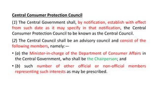 Central Consumer Protection Council
(1) The Central Government shall, by notification, establish with effect
from such date as it may specify in that notification, the Central
Consumer Protection Council to be known as the Central Council.
(2) The Central Council shall be an advisory council and consist of the
following members, namely:—
• (a) the Minister-in-charge of the Department of Consumer Affairs in
the Central Government, who shall be the Chairperson; and
• (b) such number of other official or non-official members
representing such interests as may be prescribed.
 
