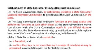 Establishment of State Consumer Disputes Redressal Commission
(1) The State Government shall, by notification, establish a State Consumer
Disputes Redressal Commission, to be known as the State Commission, in the
State.
(2) The State Commission shall ordinarily function at the State capital and
perform its functions at such other places as the State Government may in
consultation with the State Commission notify in the Official Gazette:
Provided that the State Government may, by notification, establish regional
benches of the State Commission, at such places, as it deems fit.
(3) Each State Commission shall consist of—
• (a) a President; and
• (b) not less than four or not more than such number of members as may be
prescribed in consultation with the Central Government.
 