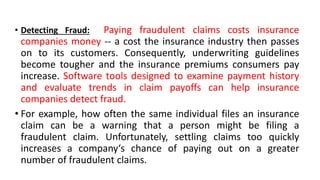 • Detecting Fraud: Paying fraudulent claims costs insurance
companies money -- a cost the insurance industry then passes
on to its customers. Consequently, underwriting guidelines
become tougher and the insurance premiums consumers pay
increase. Software tools designed to examine payment history
and evaluate trends in claim payoffs can help insurance
companies detect fraud.
• For example, how often the same individual files an insurance
claim can be a warning that a person might be filing a
fraudulent claim. Unfortunately, settling claims too quickly
increases a company‘s chance of paying out on a greater
number of fraudulent claims.
 