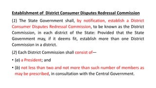 Establishment of District Consumer Disputes Redressal Commission
(1) The State Government shall, by notification, establish a District
Consumer Disputes Redressal Commission, to be known as the District
Commission, in each district of the State: Provided that the State
Government may, if it deems fit, establish more than one District
Commission in a district.
(2) Each District Commission shall consist of—
• (a) a President; and
• (b) not less than two and not more than such number of members as
may be prescribed, in consultation with the Central Government.
 