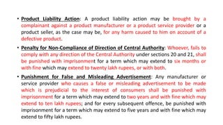• Product Liability Action: A product liability action may be brought by a
complainant against a product manufacturer or a product service provider or a
product seller, as the case may be, for any harm caused to him on account of a
defective product.
• Penalty for Non-Compliance of Direction of Central Authority: Whoever, fails to
comply with any direction of the Central Authority under sections 20 and 21, shall
be punished with imprisonment for a term which may extend to six months or
with fine which may extend to twenty lakh rupees, or with both.
• Punishment for False and Misleading Advertisement: Any manufacturer or
service provider who causes a false or misleading advertisement to be made
which is prejudicial to the interest of consumers shall be punished with
imprisonment for a term which may extend to two years and with fine which may
extend to ten lakh rupees; and for every subsequent offence, be punished with
imprisonment for a term which may extend to five years and with fine which may
extend to fifty lakh rupees.
 