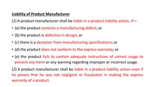 Liability of Product Manufacturer
(1) A product manufacturer shall be liable in a product liability action, if—
• (a) the product contains a manufacturing defect; or
• (b) the product is defective in design; or
• (c) there is a deviation from manufacturing specifications; or
• (d) the product does not conform to the express warranty; or
• (e) the product fails to contain adequate instructions of correct usage to
prevent any harm or any warning regarding improper or incorrect usage.
(2) A product manufacturer shall be liable in a product liability action even if
he proves that he was not negligent or fraudulent in making the express
warranty of a product.
 