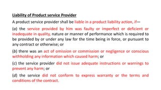 Liability of Product service Provider
A product service provider shall be liable in a product liability action, if—
(a) the service provided by him was faulty or imperfect or deficient or
inadequate in quality, nature or manner of performance which is required to
be provided by or under any law for the time being in force, or pursuant to
any contract or otherwise; or
(b) there was an act of omission or commission or negligence or conscious
withholding any information which caused harm; or
(c) the service provider did not issue adequate instructions or warnings to
prevent any harm; or
(d) the service did not conform to express warranty or the terms and
conditions of the contract.
 