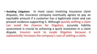 • Avoiding Litigation: In most cases involving insurance claim
disputes, the insurance company eventually agrees to pay an
equitable amount if a customer has a legitimate claim and can
present evidence supporting it. Although quickly settling a claim
can avoid the chances for litigation, accurate liability
assessment is crucial to achieving a quick resolution in a claim
dispute. Insurers work to evade litigation because it
substantially increases the company's cost of settling a claim.
 