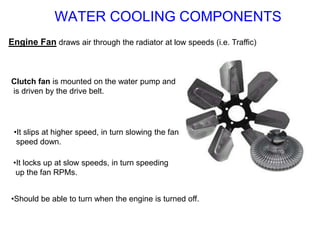 Engine Fan draws air through the radiator at low speeds (i.e. Traffic)
Clutch fan is mounted on the water pump and
is driven by the drive belt.
•It slips at higher speed, in turn slowing the fan
speed down.
•Should be able to turn when the engine is turned off.
•It locks up at slow speeds, in turn speeding
up the fan RPMs.
WATER COOLING COMPONENTS
 