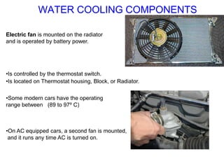 Electric fan is mounted on the radiator
and is operated by battery power.
•Is controlled by the thermostat switch.
•Some modern cars have the operating
range between (89 to 97º C)
•On AC equipped cars, a second fan is mounted,
and it runs any time AC is turned on.
•Is located on Thermostat housing, Block, or Radiator.
WATER COOLING COMPONENTS
 