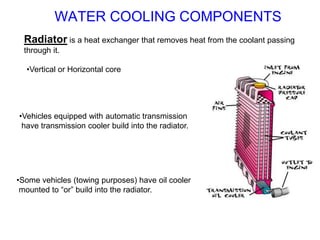 Radiator is a heat exchanger that removes heat from the coolant passing
through it.
•Vertical or Horizontal core
•Vehicles equipped with automatic transmission
have transmission cooler build into the radiator.
•Some vehicles (towing purposes) have oil cooler
mounted to “or” build into the radiator.
WATER COOLING COMPONENTS
 
