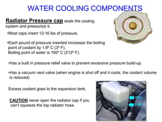 Radiator Pressure cap seals the cooling
system and pressurize it.
•Most caps insert 12-16 lbs of pressure.
•Each pound of pressure inserted increases the boiling
point of coolant by 1.8º C (3º F).
Boiling point of water is 100º C (212º F).
•Has a built in pressure relief valve to prevent excessive pressure build-up.
•Has a vacuum vent valve (when engine is shut off and it cools, the coolant volume
is reduced)
Excess coolant goes to the expansion tank.
CAUTION never open the radiator cap if you
can’t squeeze the top radiator hose.
WATER COOLING COMPONENTS
 
