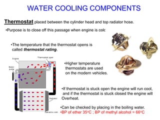 Thermostat placed between the cylinder head and top radiator hose.
•Purpose is to close off this passage when engine is cold.
•The temperature that the thermostat opens is
called thermostat rating.
•If thermostat is stuck open the engine will run cool,
and if the thermostat is stuck closed the engine will
Overheat.
•Can be checked by placing in the boiling water.
•BP of ether 35oC ; BP of methyl alcohol = 66oC
•Higher temperature
thermostats are used
on the modern vehicles.
WATER COOLING COMPONENTS
 