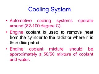 Cooling System
• Automotive cooling systems operate
around (82-100 degree C)
• Engine coolant is used to remove heat
from the cylinder to the radiator where it is
then dissipated.
• Engine coolant mixture should be
approximately a 50/50 mixture of coolant
and water.
 