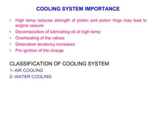 COOLING SYSTEM IMPORTANCE
• High temp reduces strength of piston and piston rings may lead to
engine seizure
• Decomposition of lubricating oil at high temp
• Overheating of the valves
• Detonation tendency increases
• Pre ignition of the charge
CLASSIFICATION OF COOLING SYSTEM
1- AIR COOLING
2- WATER COOLING
 