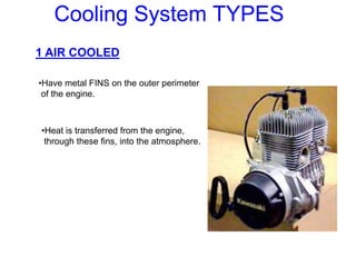 Cooling System TYPES
1 AIR COOLED
•Have metal FINS on the outer perimeter
of the engine.
•Heat is transferred from the engine,
through these fins, into the atmosphere.
 