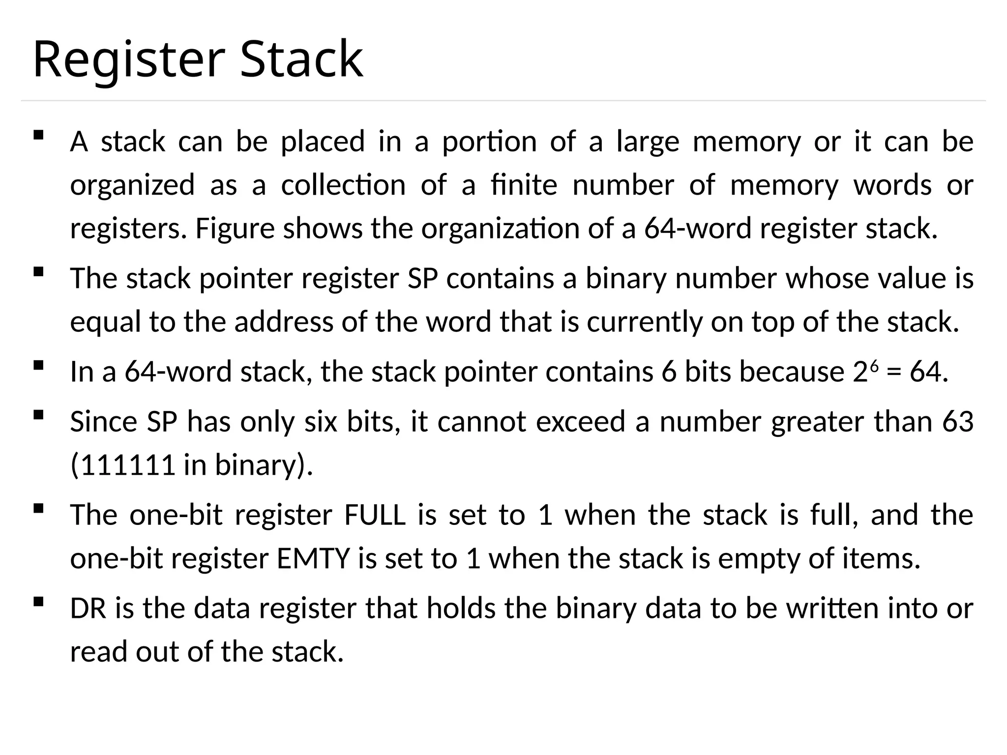 Register Stack  A stack can be placed in a portion of a large memory or it can be organized as a collection of a finite number of memory words or registers. Figure shows the organization of a 64-word register stack.  The stack pointer register SP contains a binary number whose value is equal to the address of the word that is currently on top of the stack.  In a 64-word stack, the stack pointer contains 6 bits because 26 = 64.  Since SP has only six bits, it cannot exceed a number greater than 63 (111111 in binary).  The one-bit register FULL is set to 1 when the stack is full, and the one-bit register EMTY is set to 1 when the stack is empty of items.  DR is the data register that holds the binary data to be written into or read out of the stack. 