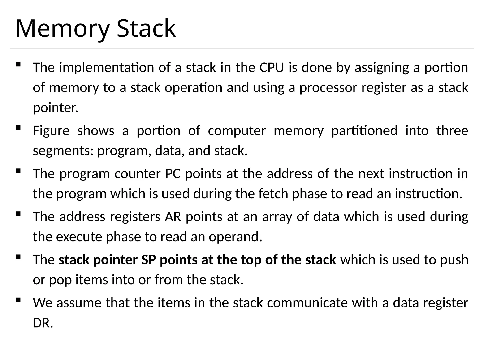 Memory Stack  The implementation of a stack in the CPU is done by assigning a portion of memory to a stack operation and using a processor register as a stack pointer.  Figure shows a portion of computer memory partitioned into three segments: program, data, and stack.  The program counter PC points at the address of the next instruction in the program which is used during the fetch phase to read an instruction.  The address registers AR points at an array of data which is used during the execute phase to read an operand.  The stack pointer SP points at the top of the stack which is used to push or pop items into or from the stack.  We assume that the items in the stack communicate with a data register DR. 