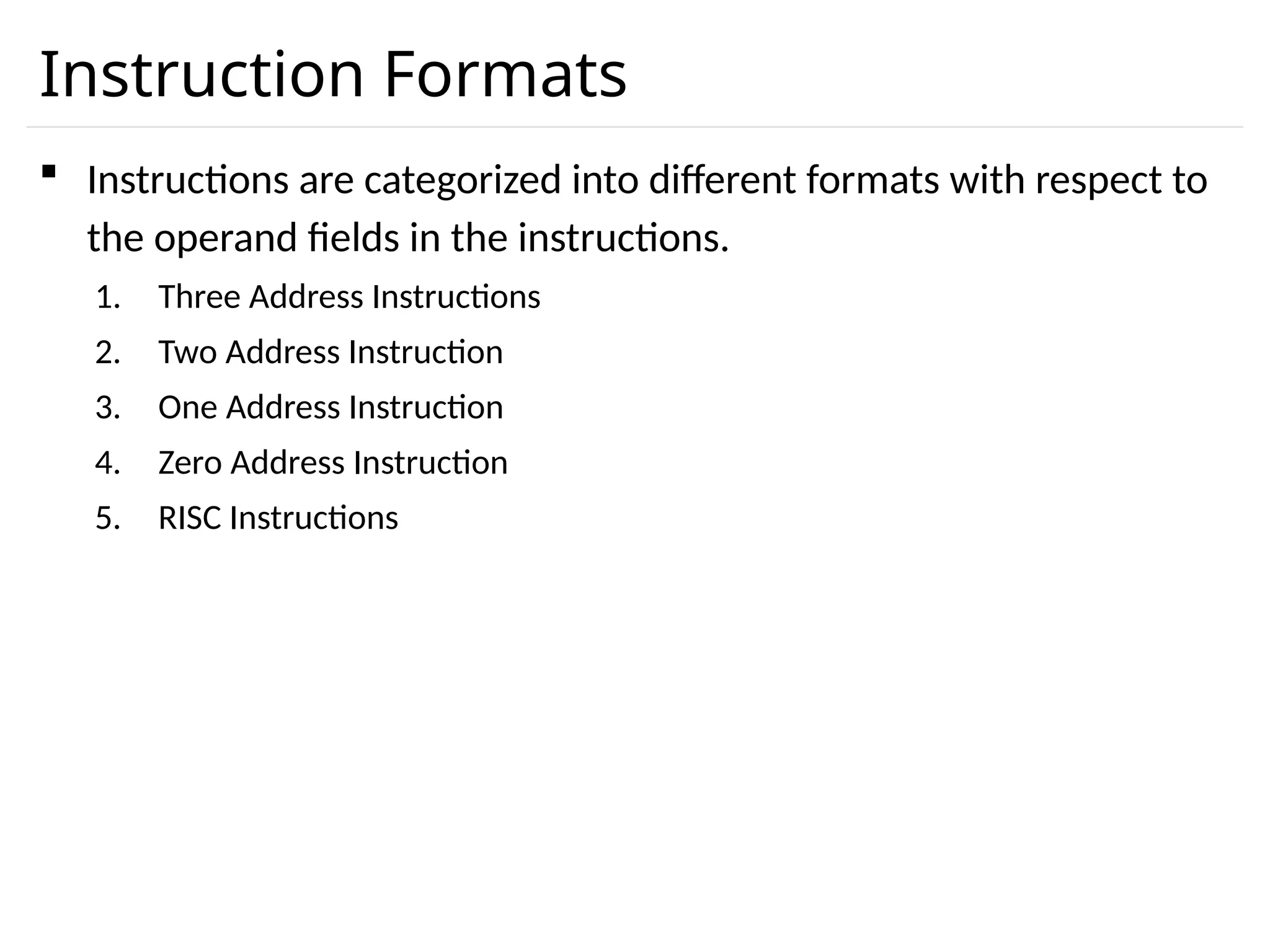 Instruction Formats  Instructions are categorized into different formats with respect to the operand fields in the instructions. 1. Three Address Instructions 2. Two Address Instruction 3. One Address Instruction 4. Zero Address Instruction 5. RISC Instructions 