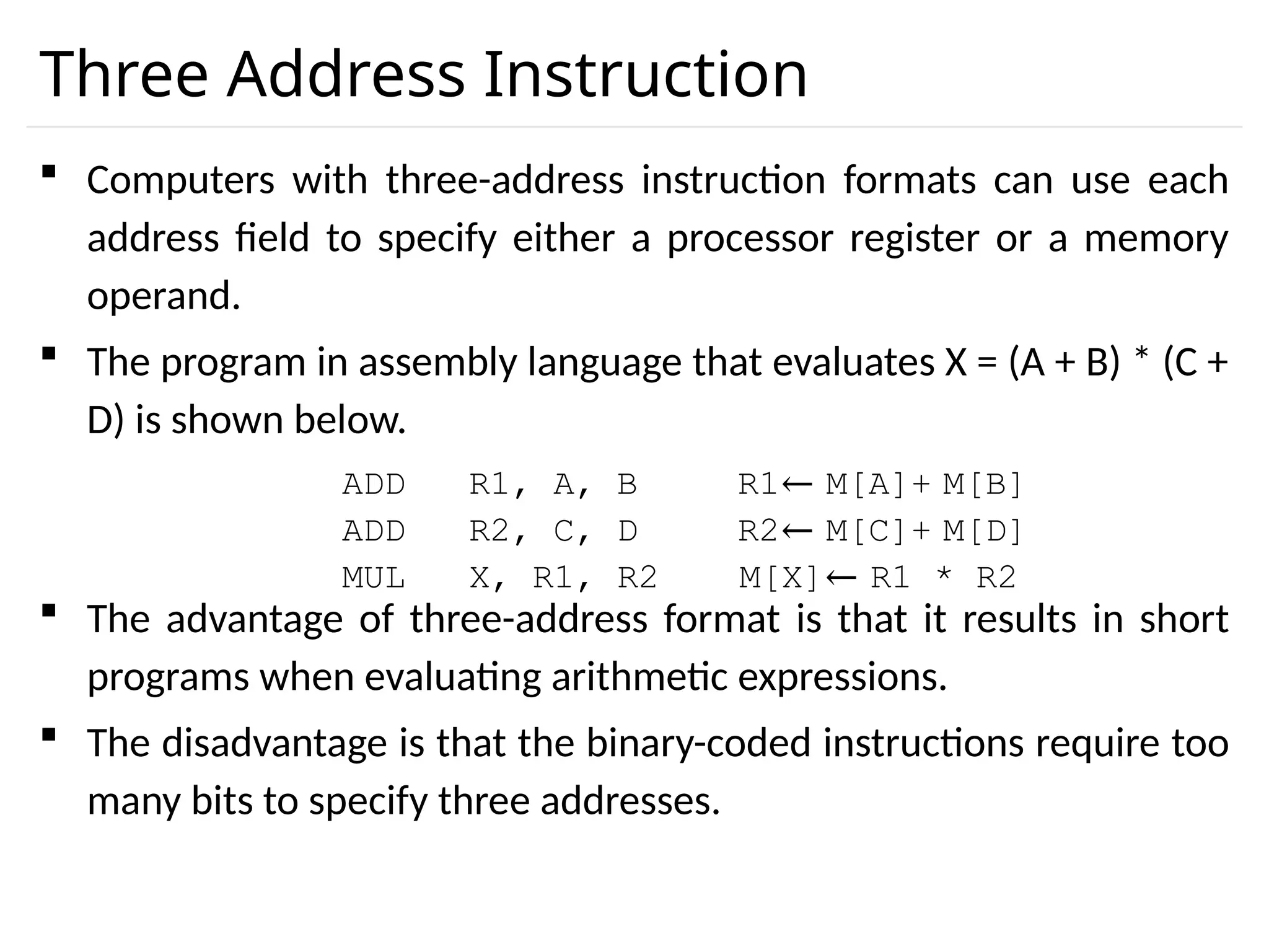 Three Address Instruction  Computers with three-address instruction formats can use each address field to specify either a processor register or a memory operand.  The program in assembly language that evaluates X = (A + B) * (C + D) is shown below.  The advantage of three-address format is that it results in short programs when evaluating arithmetic expressions.  The disadvantage is that the binary-coded instructions require too many bits to specify three addresses. ADD R1, A, B R1← M[A]+ M[B] ADD R2, C, D R2← M[C]+ M[D] MUL X, R1, R2 M[X]← R1 * R2 