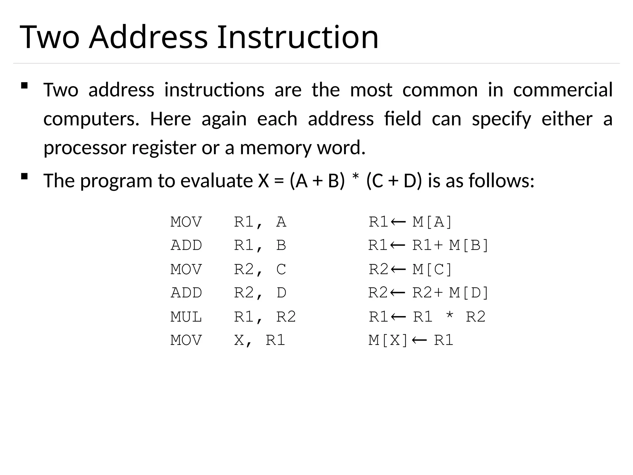 Two Address Instruction  Two address instructions are the most common in commercial computers. Here again each address field can specify either a processor register or a memory word.  The program to evaluate X = (A + B) * (C + D) is as follows: MOV R1, A R1← M[A] ADD R1, B R1← R1+ M[B] MOV R2, C R2← M[C] ADD R2, D R2← R2+ M[D] MUL R1, R2 R1← R1 * R2 M[X]← R1 MOV X, R1 