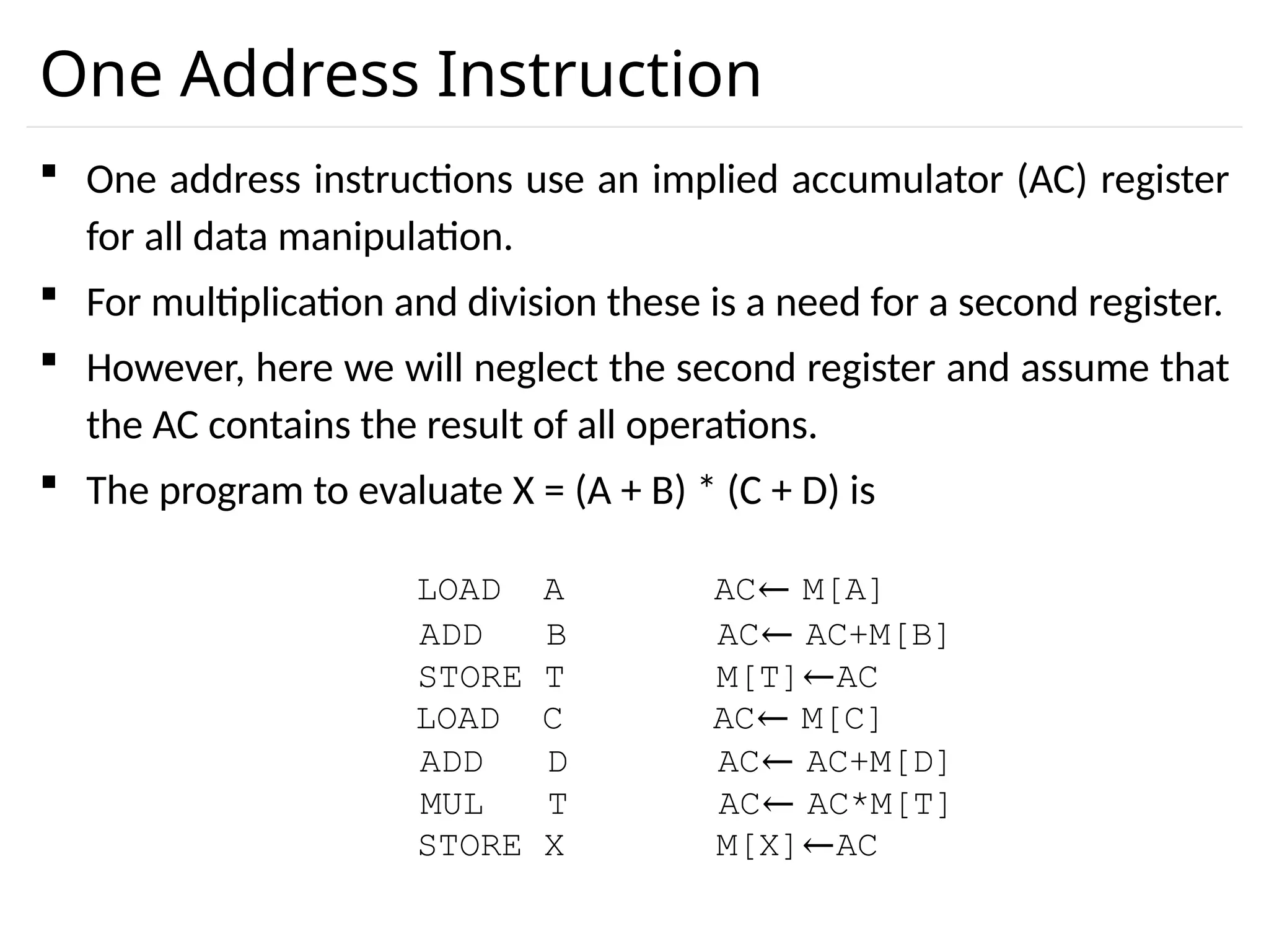 One Address Instruction  One address instructions use an implied accumulator (AC) register for all data manipulation.  For multiplication and division these is a need for a second register.  However, here we will neglect the second register and assume that the AC contains the result of all operations.  The program to evaluate X = (A + B) * (C + D) is LOAD A AC← M[A] ADD B AC← AC+M[B] STORE T M[T]←AC LOAD C AC← M[C] ADD D AC← AC+M[D] MUL T AC← AC*M[T] STORE X M[X]←AC 