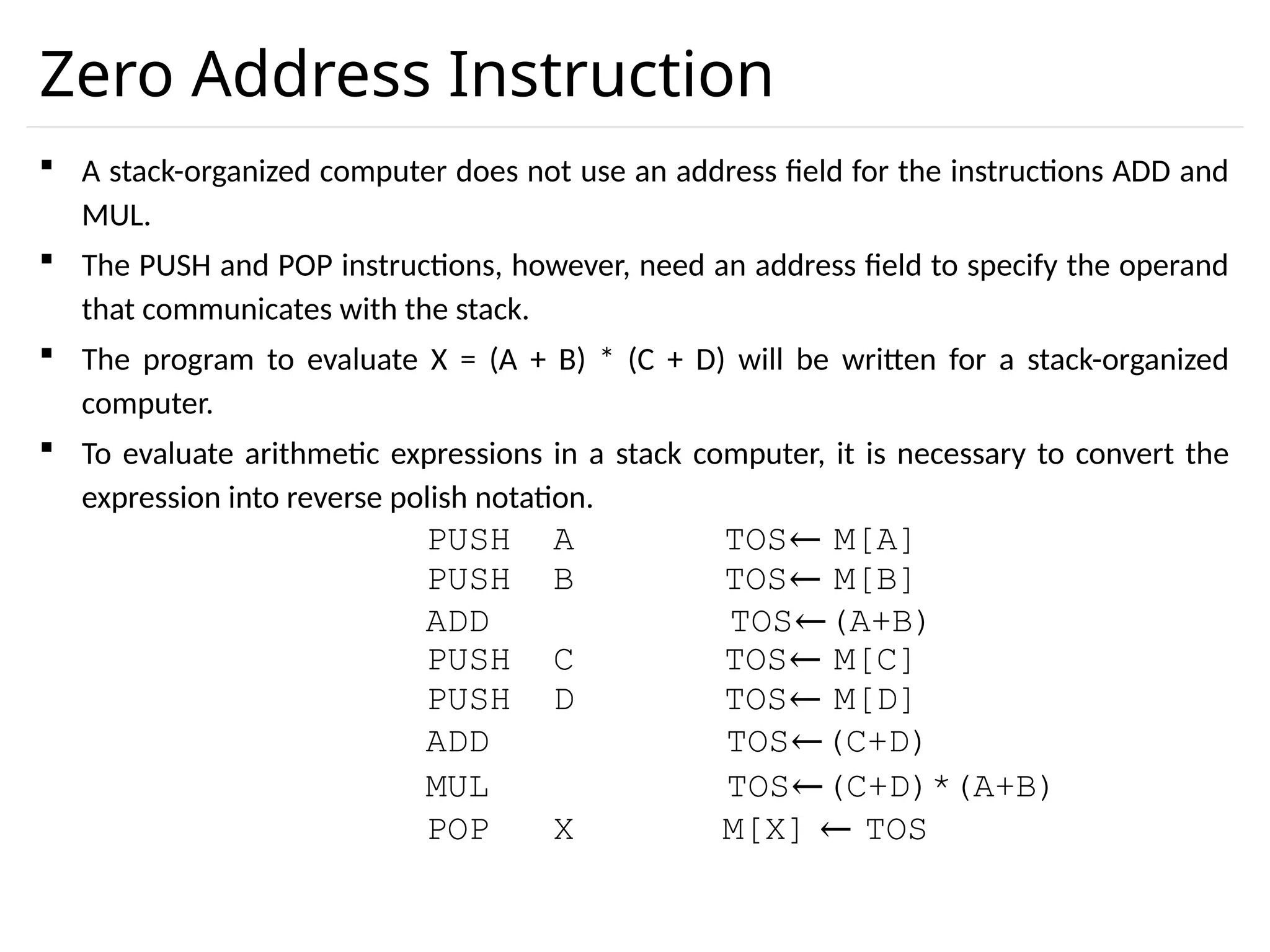 Zero Address Instruction  A stack-organized computer does not use an address field for the instructions ADD and MUL.  The PUSH and POP instructions, however, need an address field to specify the operand that communicates with the stack.  The program to evaluate X = (A + B) * (C + D) will be written for a stack-organized computer.  To evaluate arithmetic expressions in a stack computer, it is necessary to convert the expression into reverse polish notation. PUSH A TOS← M[A] PUSH B TOS← M[B] ADD TOS←(A+B) PUSH C TOS← M[C] PUSH D TOS← M[D] ADD TOS←(C+D) MUL TOS←(C+D)*(A+B) POP X M[X] ← TOS 
