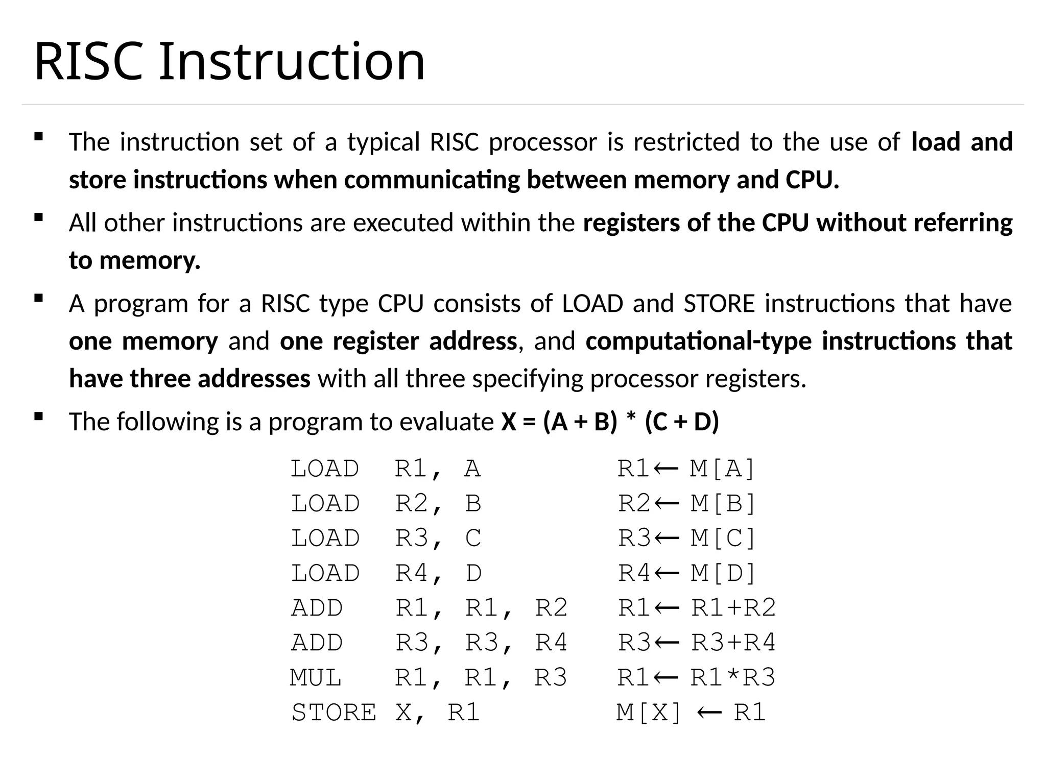 RISC Instruction  The instruction set of a typical RISC processor is restricted to the use of load and store instructions when communicating between memory and CPU.  All other instructions are executed within the registers of the CPU without referring to memory.  A program for a RISC type CPU consists of LOAD and STORE instructions that have one memory and one register address, and computational-type instructions that have three addresses with all three specifying processor registers.  The following is a program to evaluate X = (A + B) * (C + D) LOAD R1, A R1← M[A] LOAD R2, B R2← M[B] LOAD R3, C R3← M[C] LOAD R4, D R4← M[D] ADD R1, R1, R2 R1← R1+R2 ADD R3, R3, R4 R3← R3+R4 MUL R1, R1, R3 R1← R1*R3 STORE X, R1 M[X] ← R1 