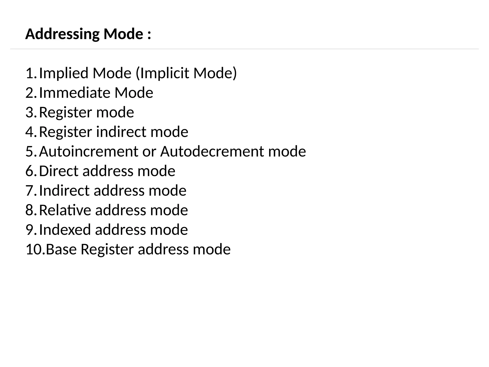 Addressing Mode : 1.Implied Mode (Implicit Mode) 2.Immediate Mode 3.Register mode 4.Register indirect mode 5.Autoincrement or Autodecrement mode 6.Direct address mode 7.Indirect address mode 8.Relative address mode 9.Indexed address mode 10.Base Register address mode 