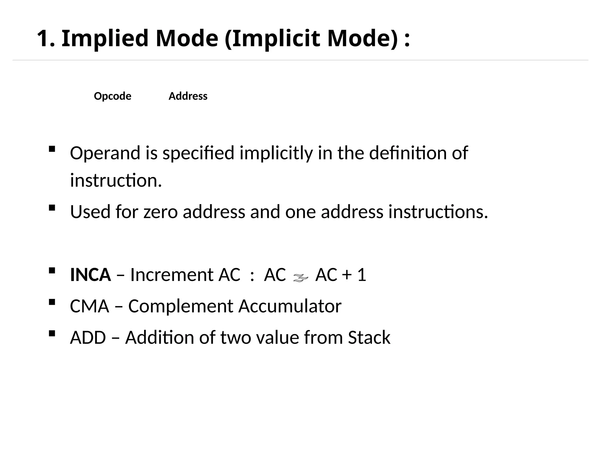 1. Implied Mode (Implicit Mode) :  Operand is specified implicitly in the definition of instruction.  Used for zero address and one address instructions.  INCA – Increment AC : AC  AC + 1  CMA – Complement Accumulator  ADD – Addition of two value from Stack Opcode Address 