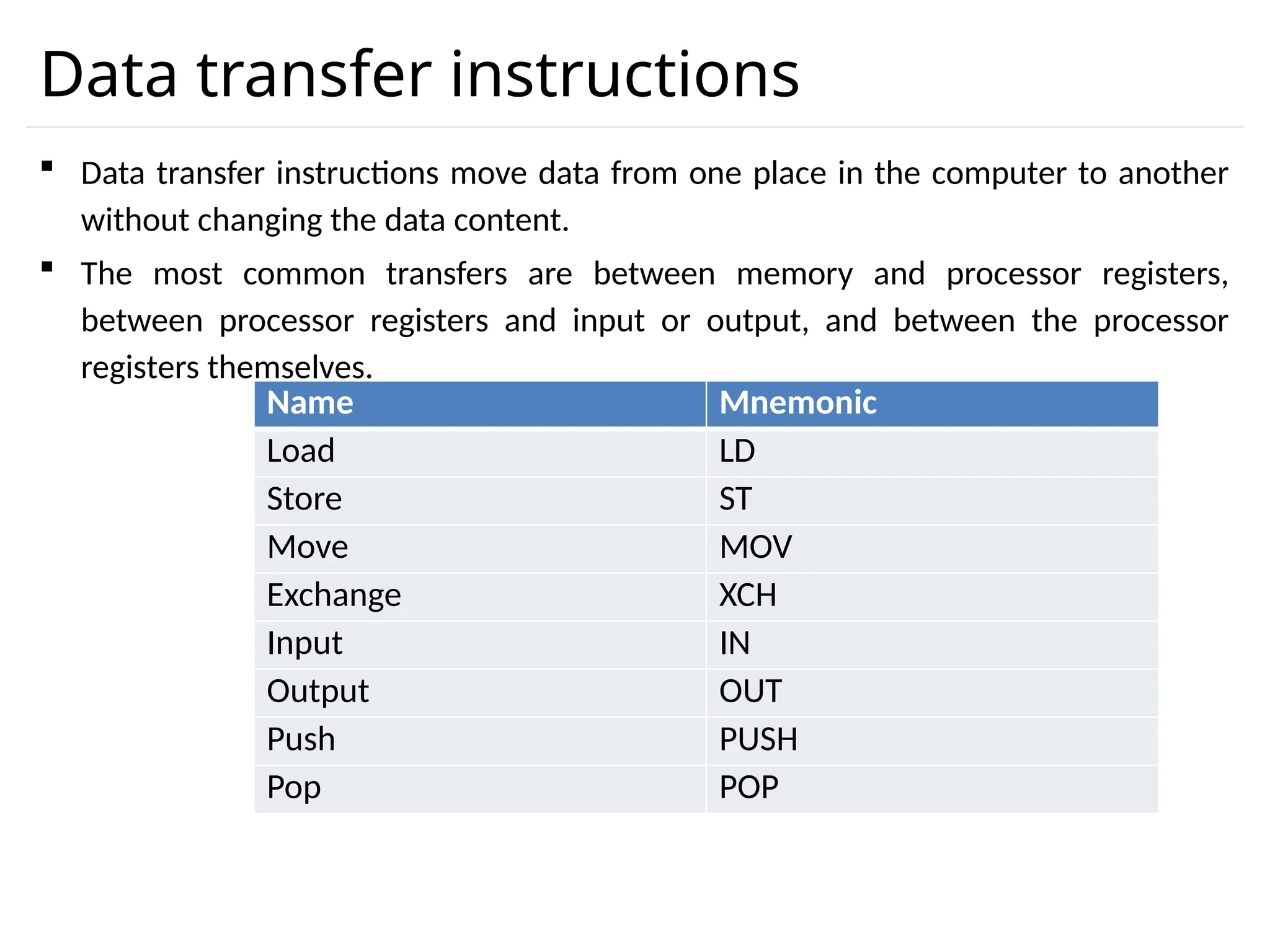 Data transfer instructions  Data transfer instructions move data from one place in the computer to another without changing the data content.  The most common transfers are between memory and processor registers, between processor registers and input or output, and between the processor registers themselves. Name Mnemonic Load LD Store ST Move MOV Exchange XCH Input IN Output OUT Push PUSH Pop POP 