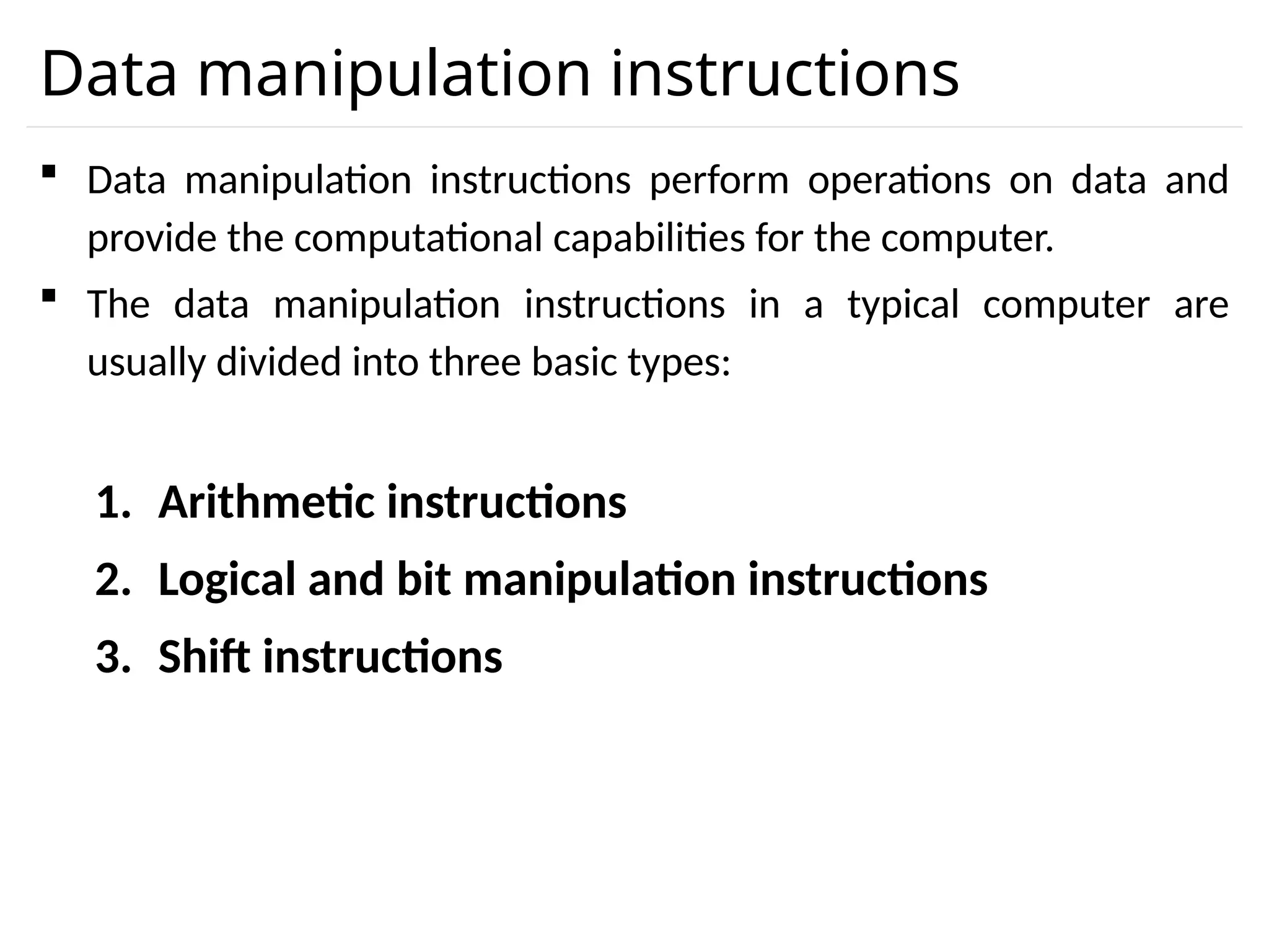Data manipulation instructions  Data manipulation instructions perform operations on data and provide the computational capabilities for the computer.  The data manipulation instructions in a typical computer are usually divided into three basic types: 1. Arithmetic instructions 2. Logical and bit manipulation instructions 3. Shift instructions 