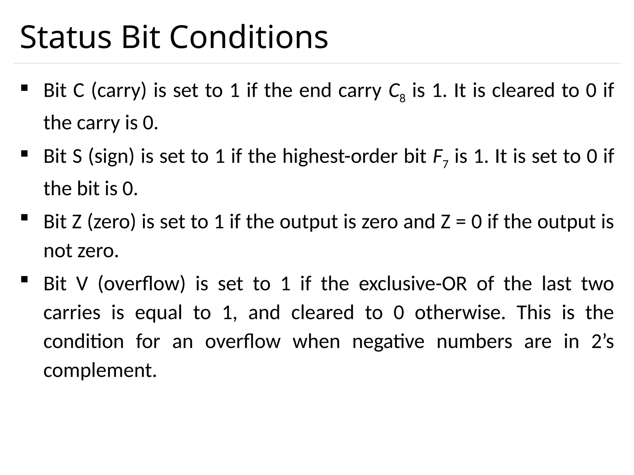 Status Bit Conditions  Bit C (carry) is set to 1 if the end carry C8 is 1. It is cleared to 0 if the carry is 0.  Bit S (sign) is set to 1 if the highest-order bit F7 is 1. It is set to 0 if the bit is 0.  Bit Z (zero) is set to 1 if the output is zero and Z = 0 if the output is not zero.  Bit V (overflow) is set to 1 if the exclusive-OR of the last two carries is equal to 1, and cleared to 0 otherwise. This is the condition for an overflow when negative numbers are in 2’s complement. 