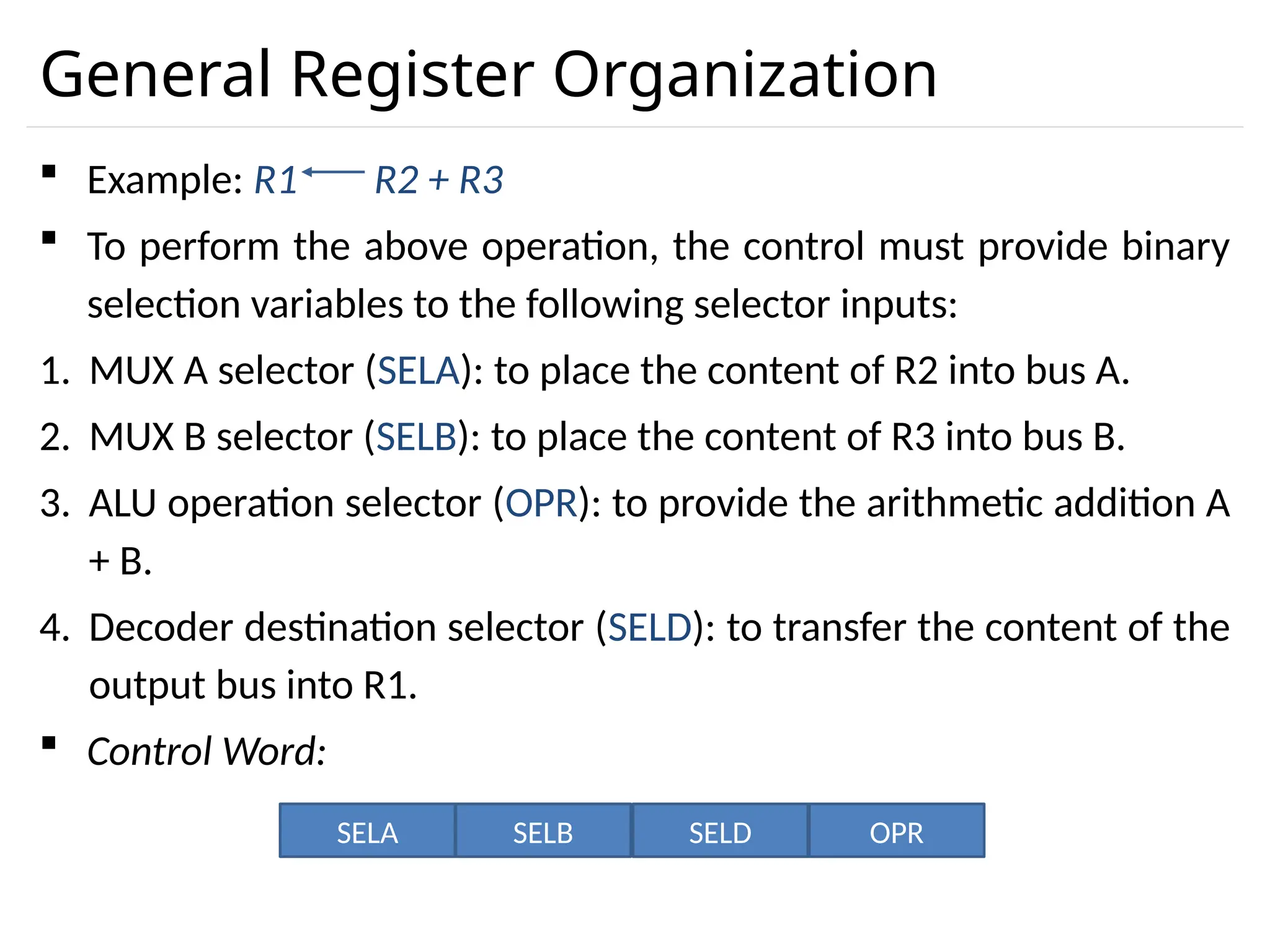 General Register Organization  Example: R1 R2 + R3  To perform the above operation, the control must provide binary selection variables to the following selector inputs: 1. MUX A selector (SELA): to place the content of R2 into bus A. 2. MUX B selector (SELB): to place the content of R3 into bus B. 3. ALU operation selector (OPR): to provide the arithmetic addition A + B. 4. Decoder destination selector (SELD): to transfer the content of the output bus into R1.  Control Word: SELA SELB SELD OPR 