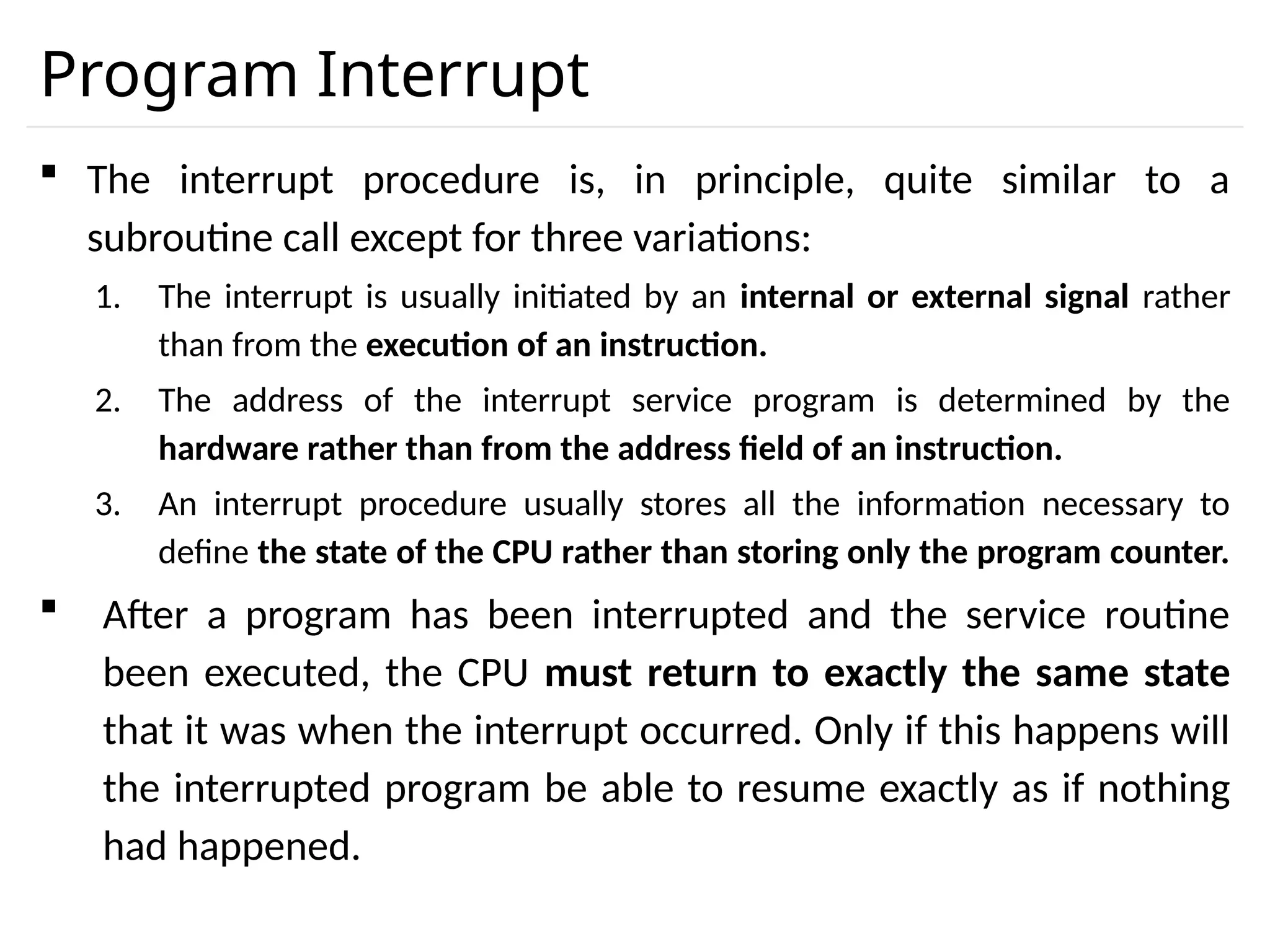 Program Interrupt  The interrupt procedure is, in principle, quite similar to a subroutine call except for three variations: 1. The interrupt is usually initiated by an internal or external signal rather than from the execution of an instruction. 2. The address of the interrupt service program is determined by the hardware rather than from the address field of an instruction. 3. An interrupt procedure usually stores all the information necessary to define the state of the CPU rather than storing only the program counter.  After a program has been interrupted and the service routine been executed, the CPU must return to exactly the same state that it was when the interrupt occurred. Only if this happens will the interrupted program be able to resume exactly as if nothing had happened. 