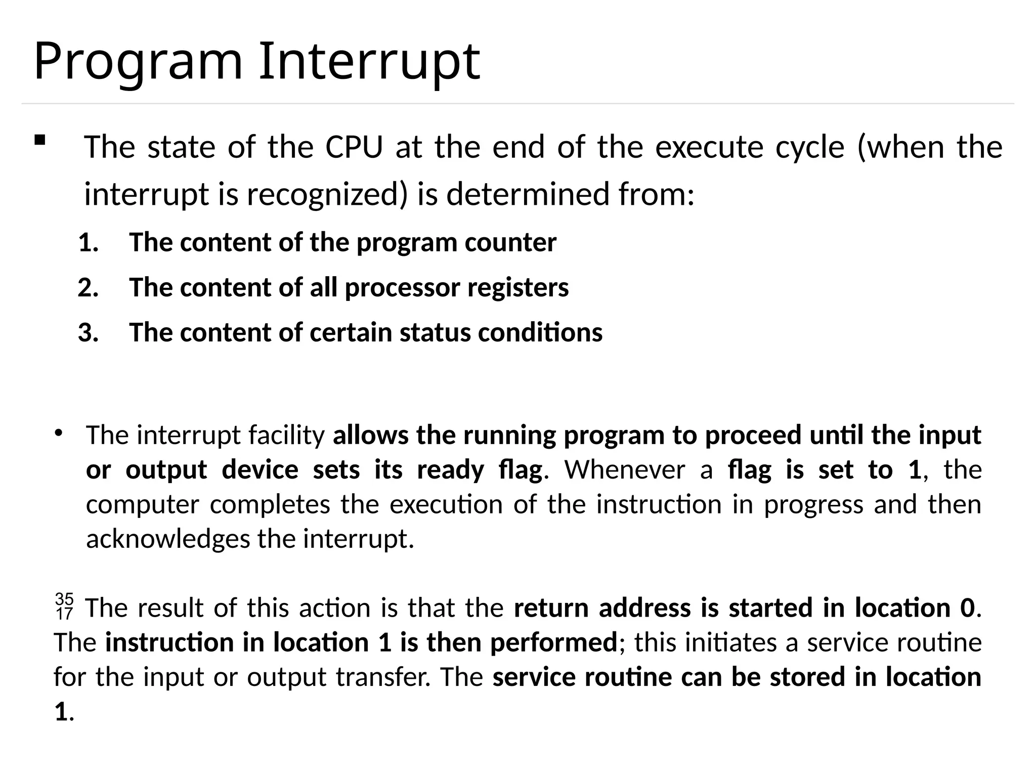 Program Interrupt  The state of the CPU at the end of the execute cycle (when the interrupt is recognized) is determined from: 1. The content of the program counter 2. The content of all processor registers 3. The content of certain status conditions • The interrupt facility allows the running program to proceed until the input or output device sets its ready flag. Whenever a flag is set to 1, the computer completes the execution of the instruction in progress and then acknowledges the interrupt.  The result of this action is that the return address is started in location 0. The instruction in location 1 is then performed; this initiates a service routine for the input or output transfer. The service routine can be stored in location 1. 