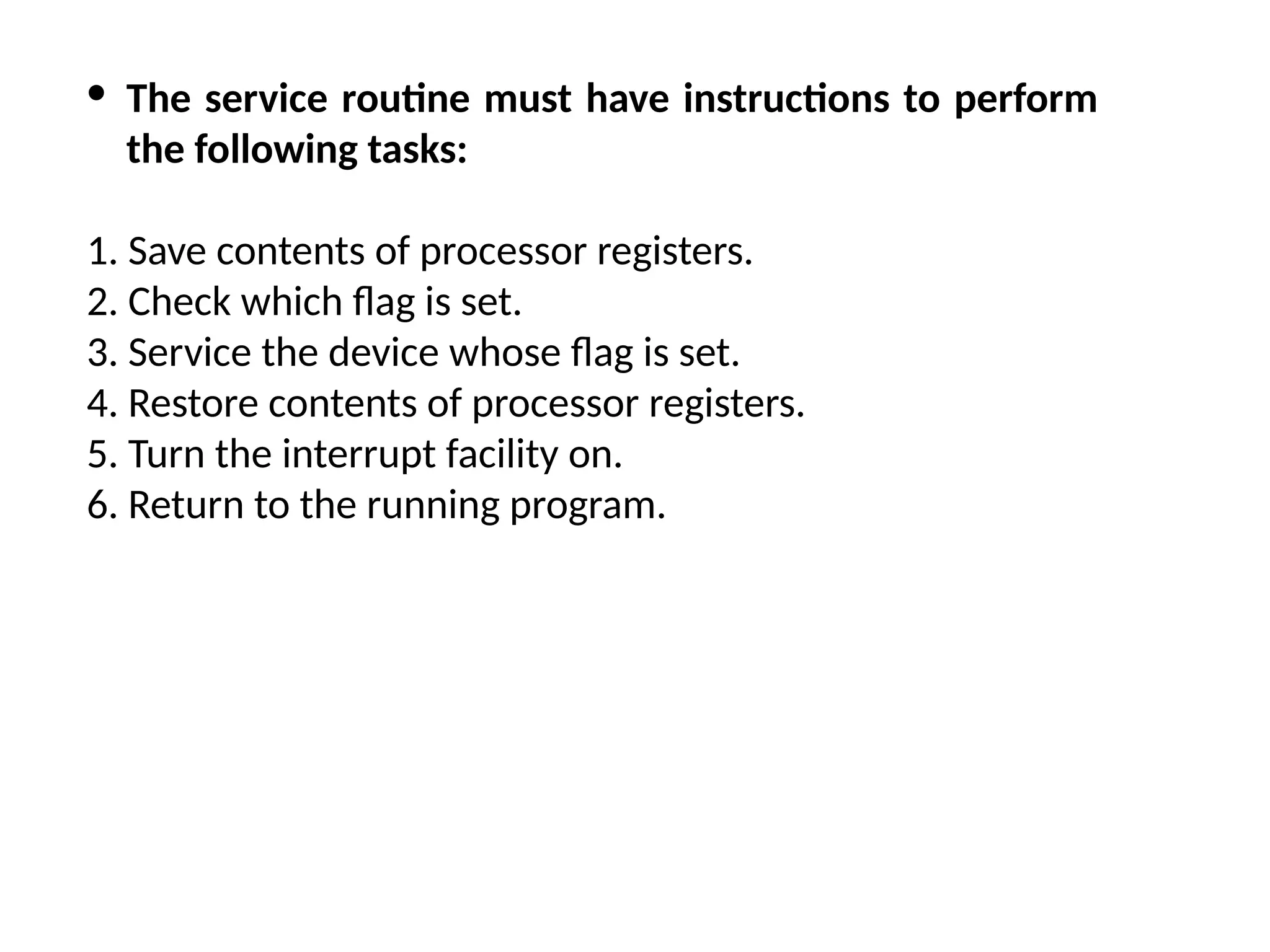 · The service routine must have instructions to perform the following tasks: 1. Save contents of processor registers. 2. Check which flag is set. 3. Service the device whose flag is set. 4. Restore contents of processor registers. 5. Turn the interrupt facility on. 6. Return to the running program. 