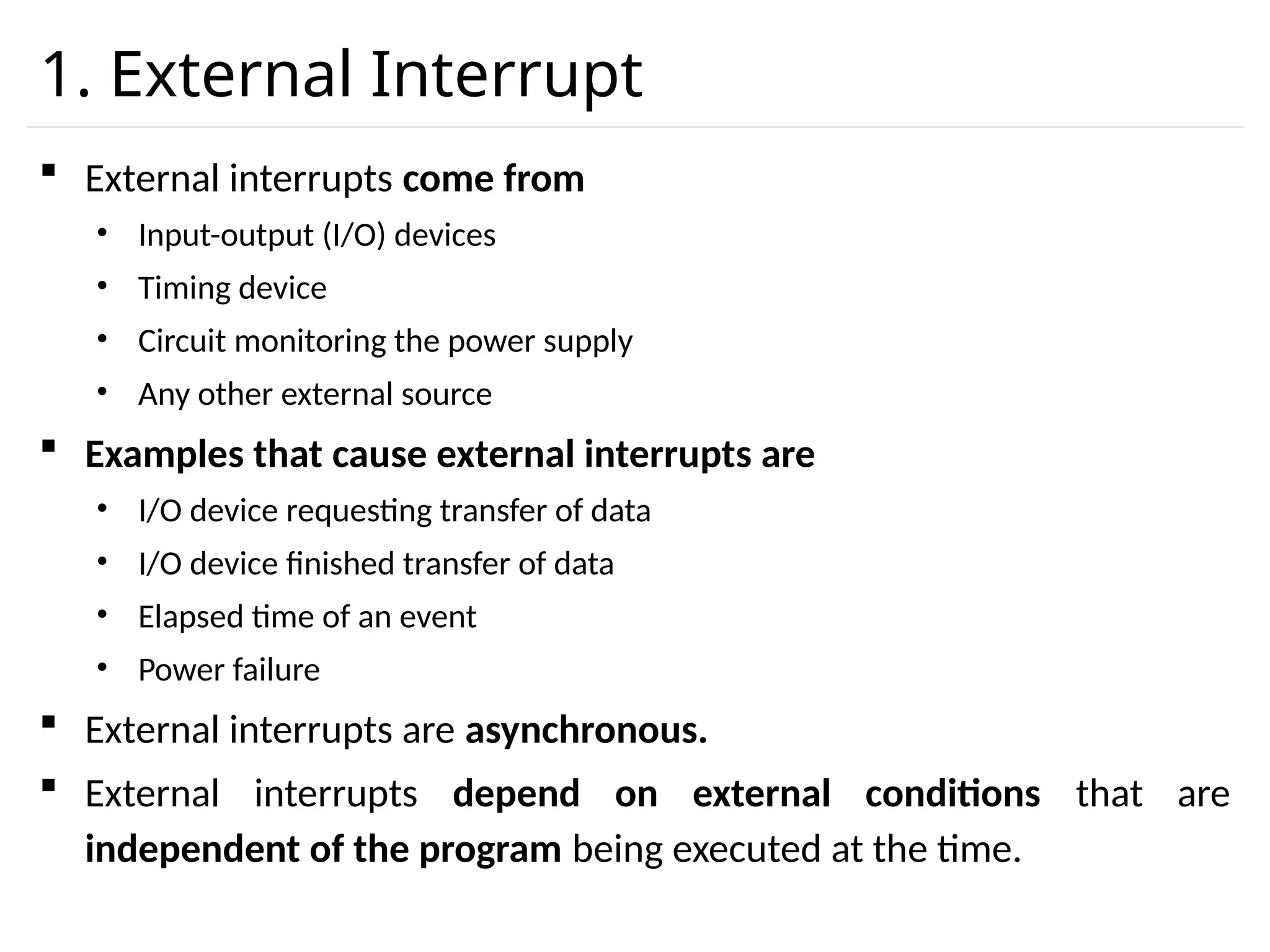 1. External Interrupt  External interrupts come from • Input-output (I/O) devices • Timing device • Circuit monitoring the power supply • Any other external source  Examples that cause external interrupts are • I/O device requesting transfer of data • I/O device finished transfer of data • Elapsed time of an event • Power failure  External interrupts are asynchronous.  External interrupts depend on external conditions that are independent of the program being executed at the time. 