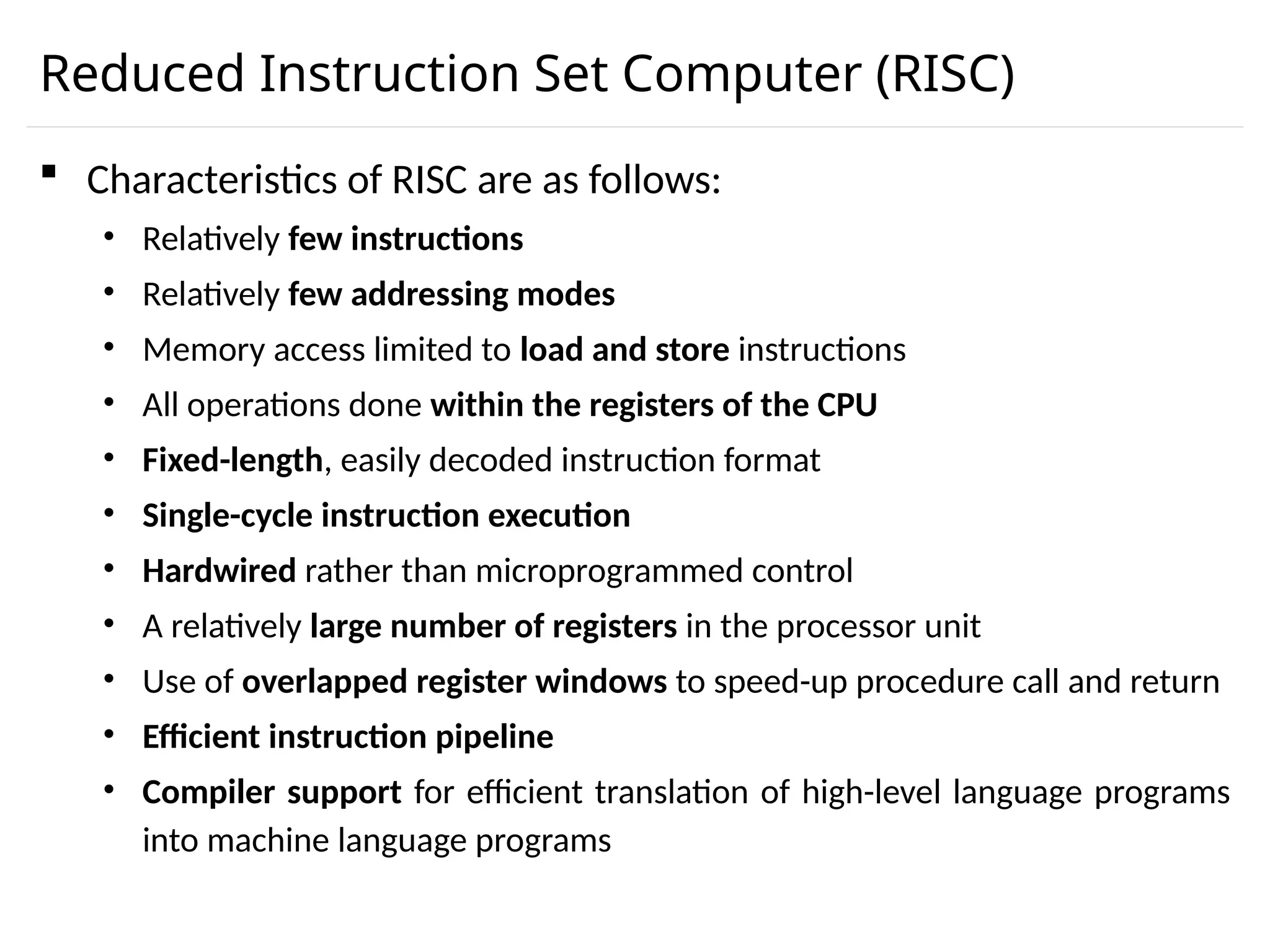 Reduced Instruction Set Computer (RISC)  Characteristics of RISC are as follows: • Relatively few instructions • Relatively few addressing modes • Memory access limited to load and store instructions • All operations done within the registers of the CPU • Fixed-length, easily decoded instruction format • Single-cycle instruction execution • Hardwired rather than microprogrammed control • A relatively large number of registers in the processor unit • Use of overlapped register windows to speed-up procedure call and return • Efficient instruction pipeline • Compiler support for efficient translation of high-level language programs into machine language programs 