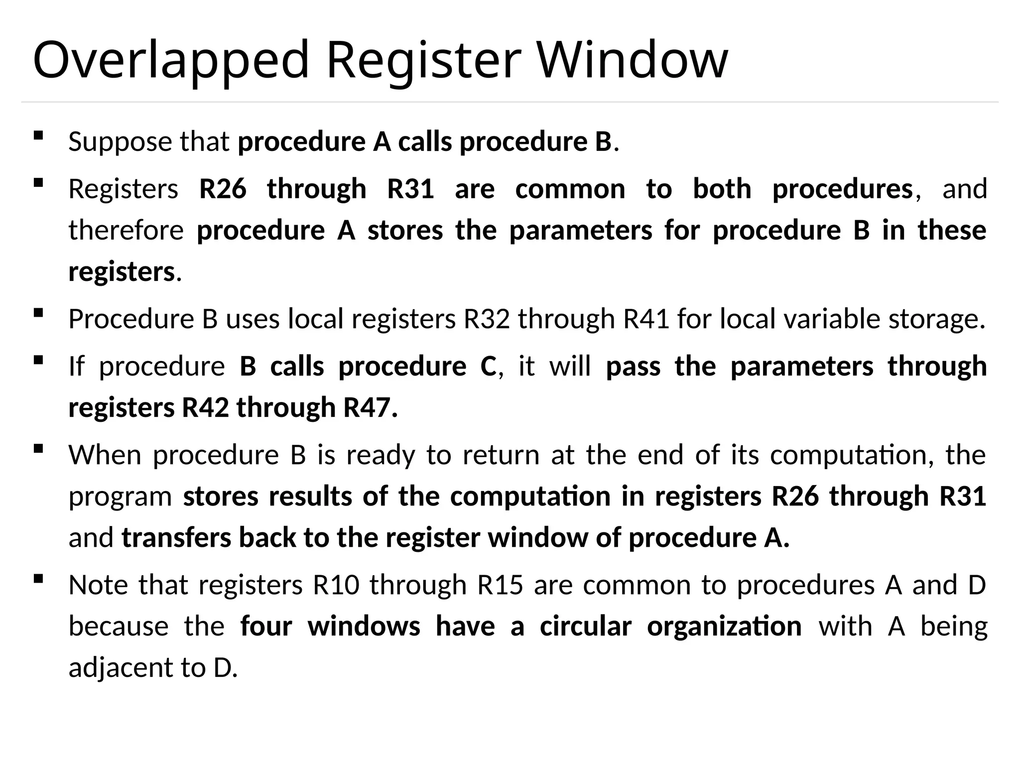 Overlapped Register Window  Suppose that procedure A calls procedure B.  Registers R26 through R31 are common to both procedures, and therefore procedure A stores the parameters for procedure B in these registers.  Procedure B uses local registers R32 through R41 for local variable storage.  If procedure B calls procedure C, it will pass the parameters through registers R42 through R47.  When procedure B is ready to return at the end of its computation, the program stores results of the computation in registers R26 through R31 and transfers back to the register window of procedure A.  Note that registers R10 through R15 are common to procedures A and D because the four windows have a circular organization with A being adjacent to D. 
