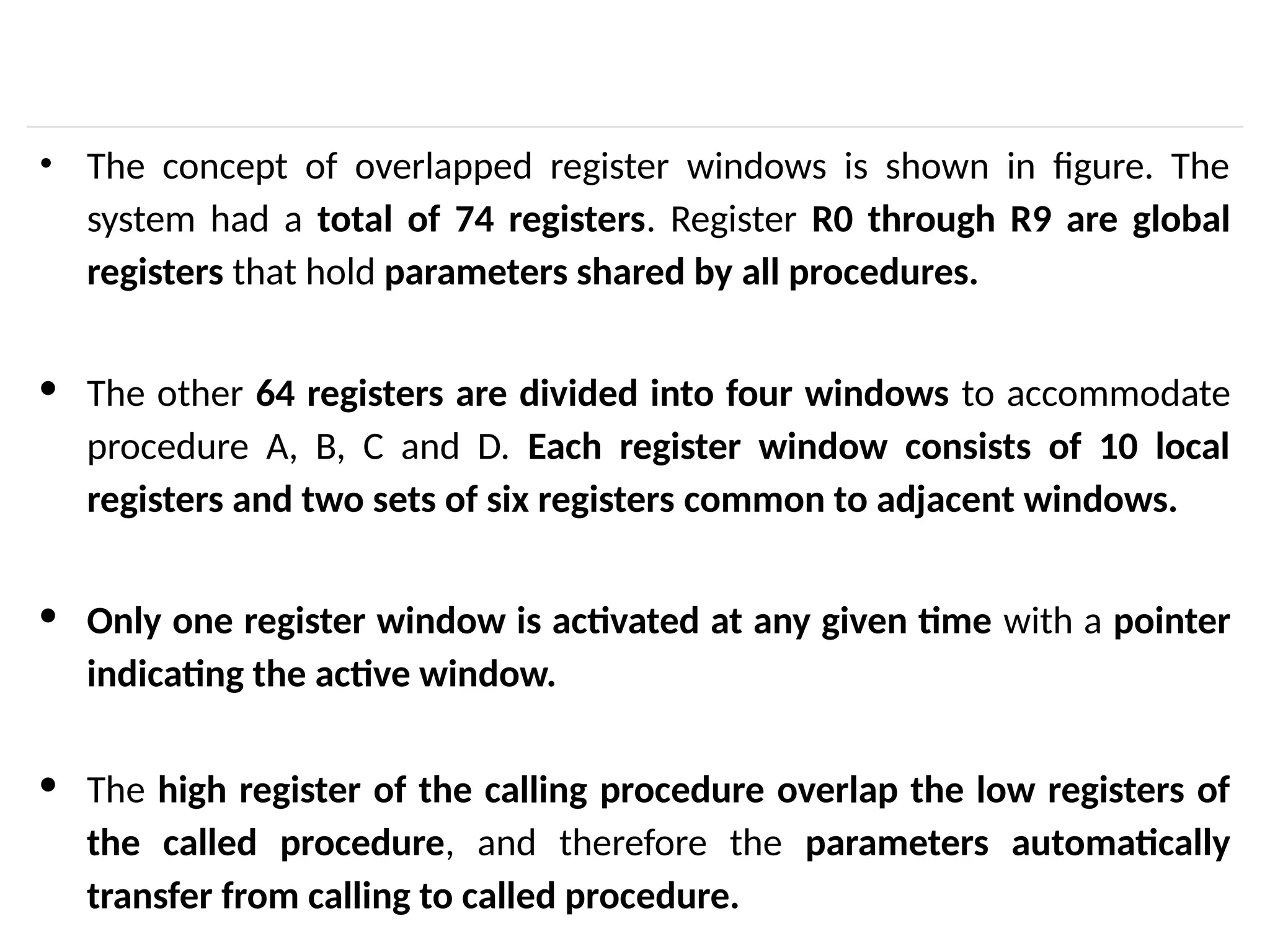 • The concept of overlapped register windows is shown in figure. The system had a total of 74 registers. Register R0 through R9 are global registers that hold parameters shared by all procedures. · The other 64 registers are divided into four windows to accommodate procedure A, B, C and D. Each register window consists of 10 local registers and two sets of six registers common to adjacent windows. · Only one register window is activated at any given time with a pointer indicating the active window. · The high register of the calling procedure overlap the low registers of the called procedure, and therefore the parameters automatically transfer from calling to called procedure. 
