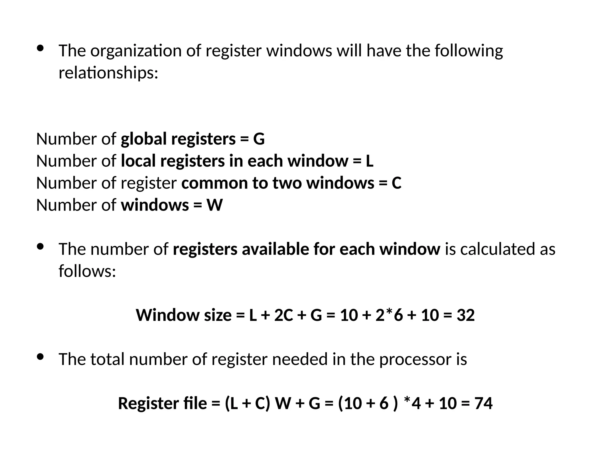 · The organization of register windows will have the following relationships: Number of global registers = G Number of local registers in each window = L Number of register common to two windows = C Number of windows = W · The number of registers available for each window is calculated as follows: Window size = L + 2C + G = 10 + 2*6 + 10 = 32 · The total number of register needed in the processor is Register file = (L + C) W + G = (10 + 6 ) *4 + 10 = 74 