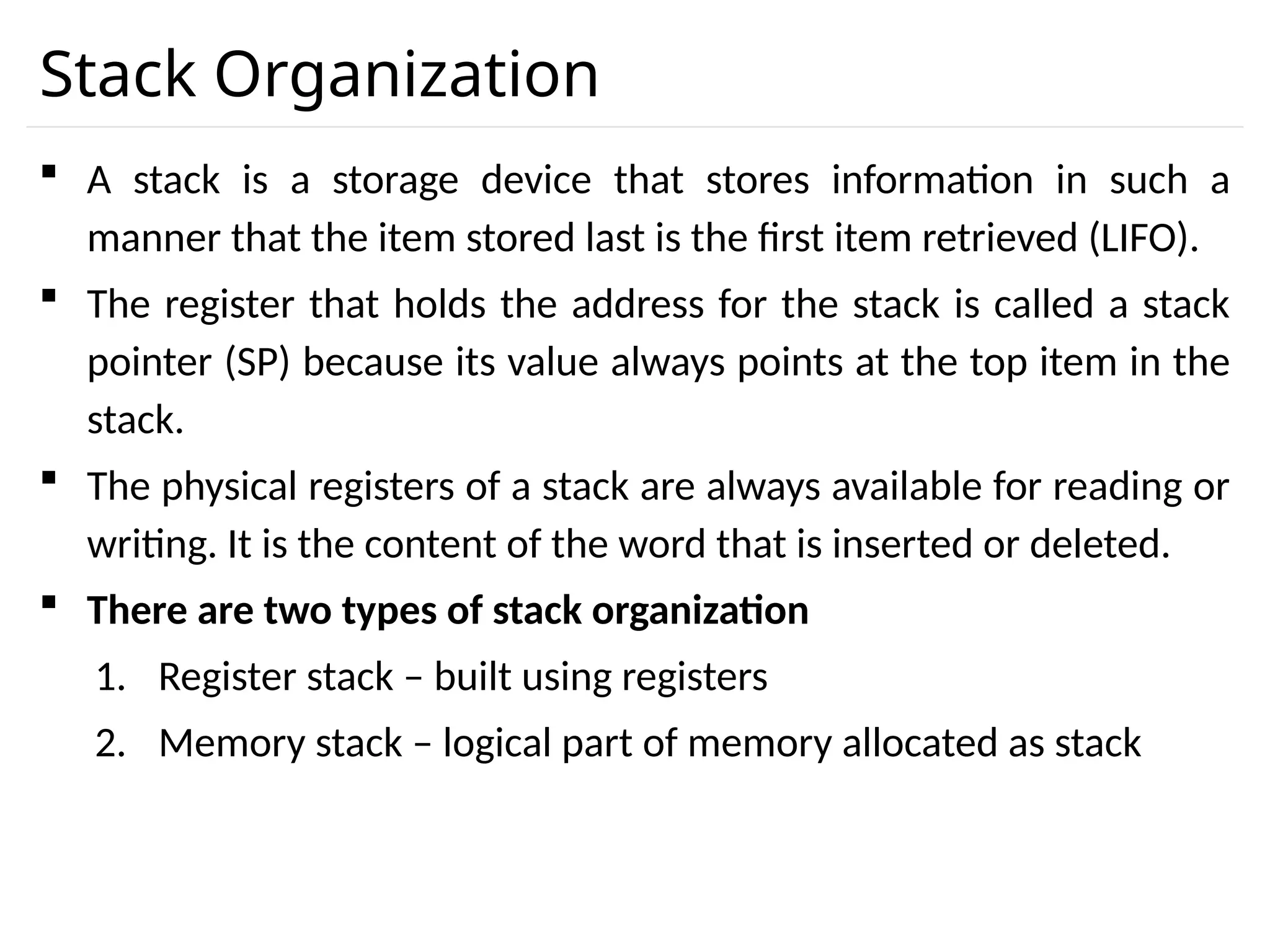 Stack Organization  A stack is a storage device that stores information in such a manner that the item stored last is the first item retrieved (LIFO).  The register that holds the address for the stack is called a stack pointer (SP) because its value always points at the top item in the stack.  The physical registers of a stack are always available for reading or writing. It is the content of the word that is inserted or deleted.  There are two types of stack organization 1. Register stack – built using registers 2. Memory stack – logical part of memory allocated as stack 